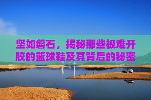 坚如磐石,揭秘那些极难开胶的篮球鞋及其背后的秘密