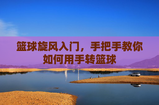 篮球旋风入门,手把手教你如何用手转篮球