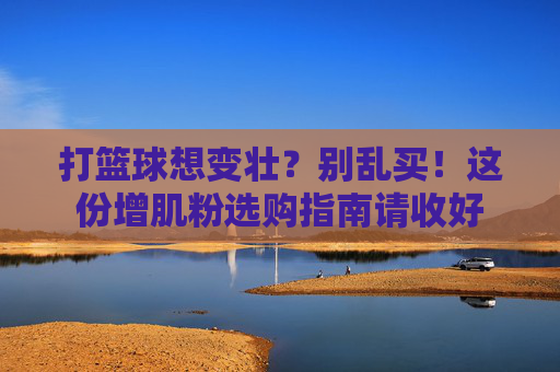 打篮球想变壮？别乱买！这份增肌粉选购指南请收好