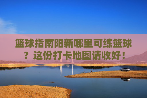 篮球指南阳新哪里可练篮球？这份打卡地图请收好！