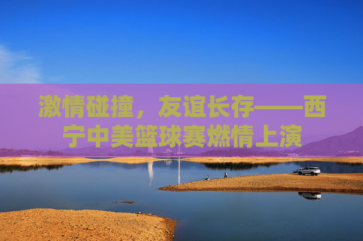 激情碰撞,友谊长存——西宁中美篮球赛燃情上演