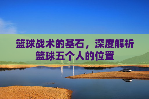 篮球战术的基石,深度解析篮球五个人的位置