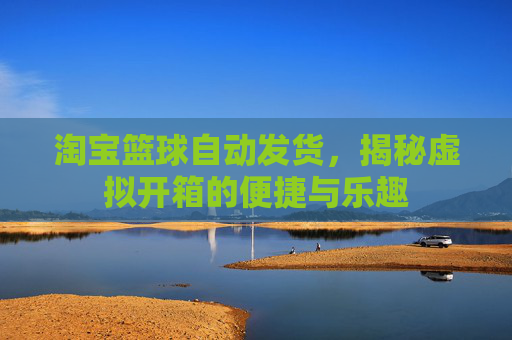 淘宝篮球自动发货,揭秘虚拟开箱的便捷与乐趣