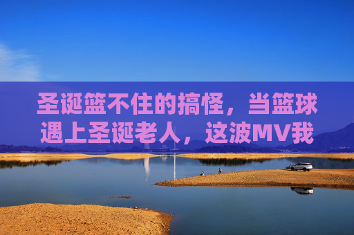 圣诞篮不住的搞怪，当篮球遇上圣诞老人，这波MV我先干为敬！