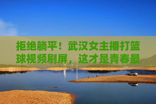 拒绝躺平！武汉女主播打篮球视频刷屏，这才是青春最美的模样