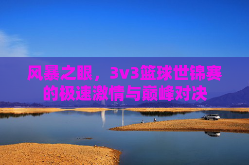 风暴之眼,3v3篮球世锦赛的极速激情与巅峰对决