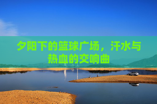 夕阳下的篮球广场,汗水与热血的交响曲