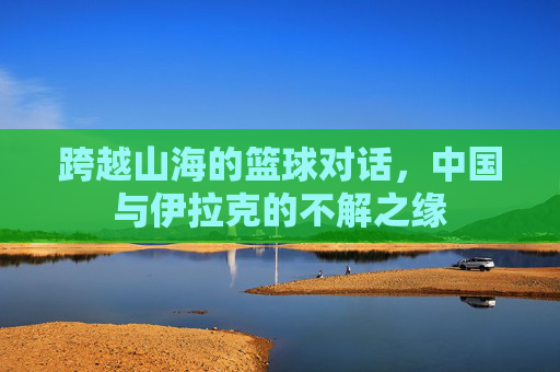 跨越山海的篮球对话,中国与伊拉克的不解之缘