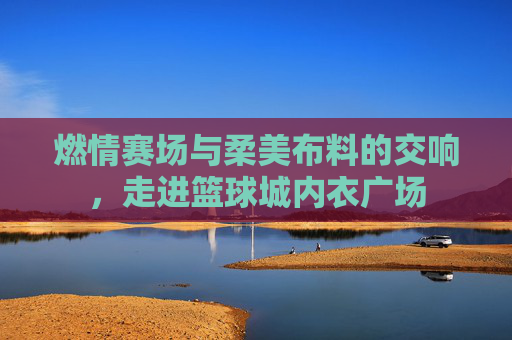 燃情赛场与柔美布料的交响,走进篮球城内衣广场