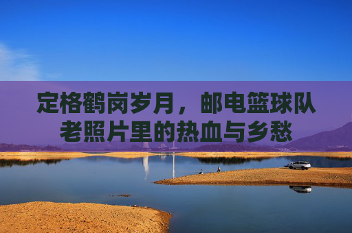 定格鹤岗岁月,邮电篮球队老照片里的热血与乡愁