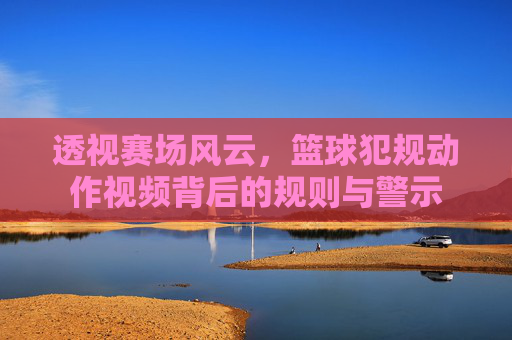 透视赛场风云，篮球犯规动作视频背后的规则与警示