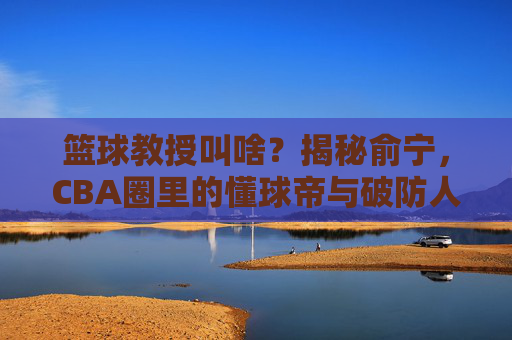 篮球教授叫啥？揭秘俞宁，CBA圈里的懂球帝与破防人