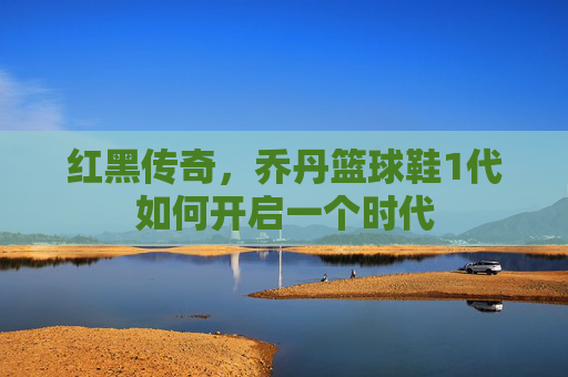 红黑传奇,乔丹篮球鞋1代如何开启一个时代