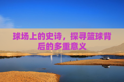 球场上的史诗，探寻篮球背后的多重意义