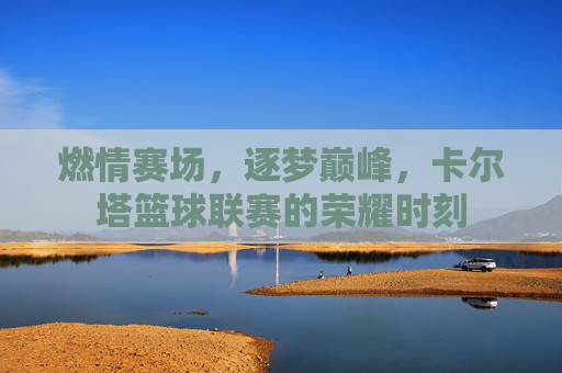 燃情赛场，逐梦巅峰，卡尔塔篮球联赛的荣耀时刻