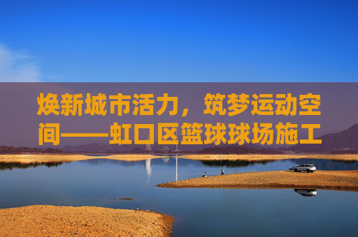 焕新城市活力,筑梦运动空间——虹口区篮球球场施工全解析