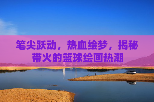 笔尖跃动,热血绘梦,揭秘带火的篮球绘画热潮