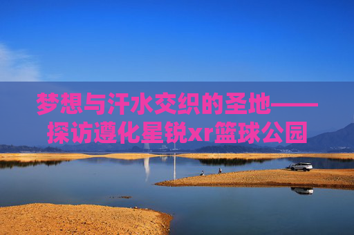 梦想与汗水交织的圣地——探访遵化星锐xr篮球公园
