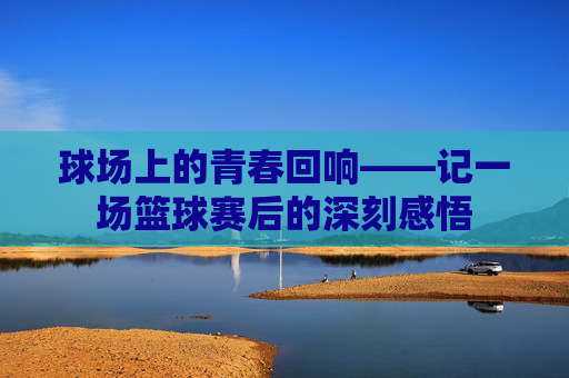 球场上的青春回响——记一场篮球赛后的深刻感悟