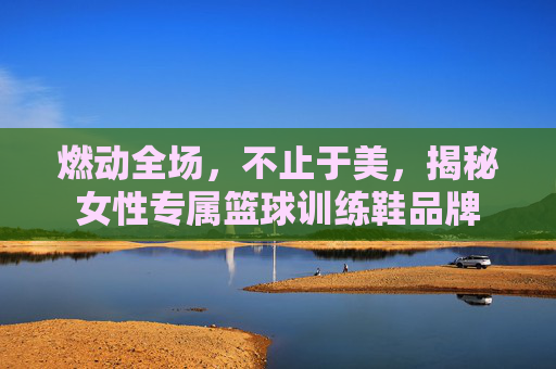 燃动全场,不止于美,揭秘女性专属篮球训练鞋品牌
