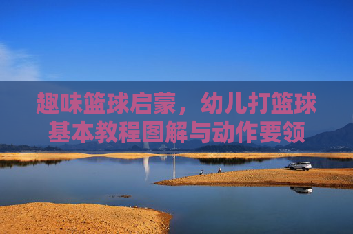 趣味篮球启蒙,幼儿打篮球基本教程图解与动作要领