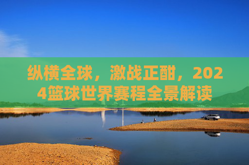 纵横全球,激战正酣,2024篮球世界赛程全景解读