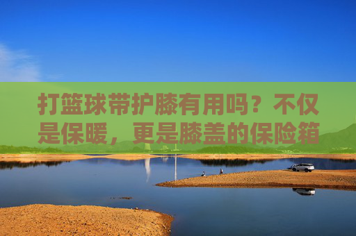 打篮球带护膝有用吗?不仅是保暖,更是膝盖的保险箱