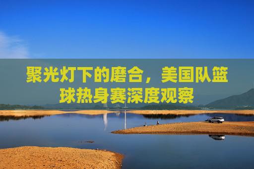 聚光灯下的磨合,美国队篮球热身赛深度观察