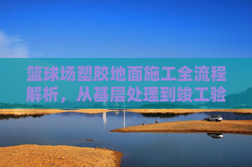 篮球场塑胶地面施工全流程解析,从基层处理到竣工验收