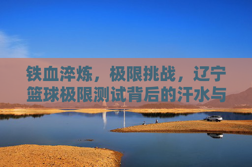 铁血淬炼,极限挑战,辽宁篮球极限测试背后的汗水与荣光