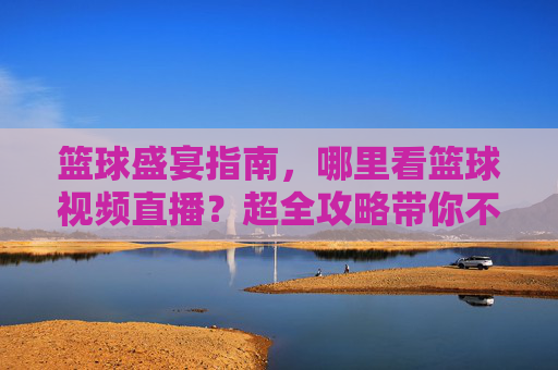 篮球盛宴指南，哪里看篮球视频直播？超全攻略带你不错过精彩瞬间