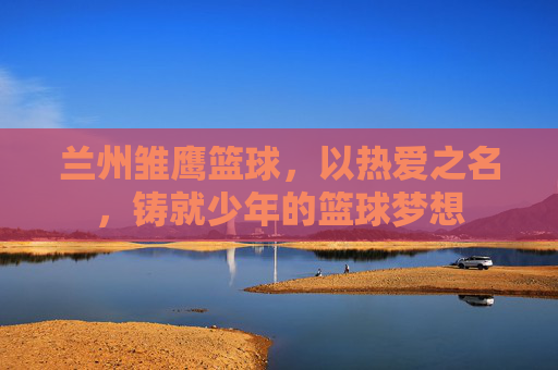 兰州雏鹰篮球,以热爱之名,铸就少年的篮球梦想