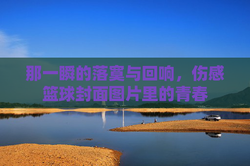 那一瞬的落寞与回响,伤感篮球封面图片里的青春