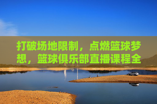 打破场地限制,点燃篮球梦想,篮球俱乐部直播课程全解析