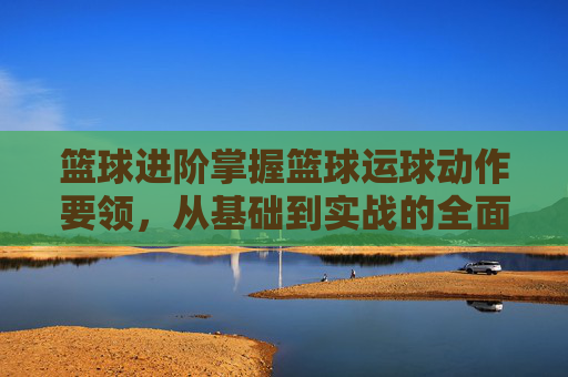 篮球进阶掌握篮球运球动作要领,从基础到实战的全面解析