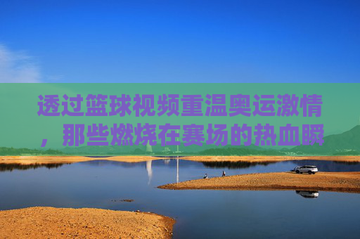 透过篮球视频重温奥运激情,那些燃烧在赛场的热血瞬间