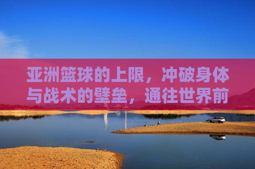 亚洲篮球的上限,冲破身体与战术的壁垒,通往世界前八