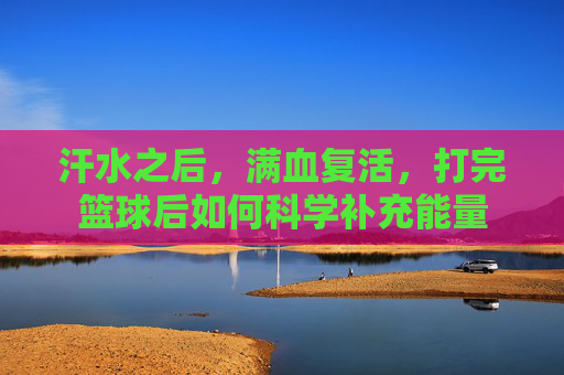 汗水之后,满血复活,打完篮球后如何科学补充能量