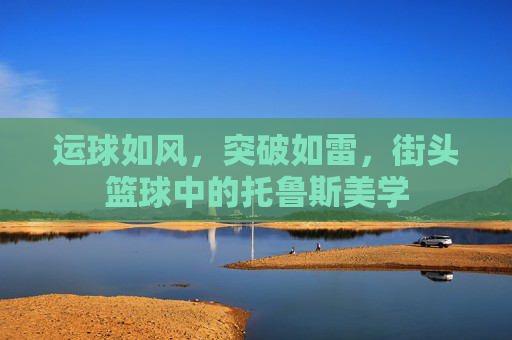 运球如风，突破如雷，街头篮球中的托鲁斯美学