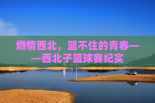 燃情西北,篮不住的青春——西北子篮球赛纪实