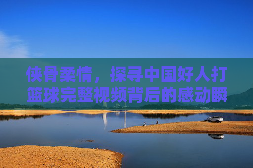 侠骨柔情,探寻中国好人打篮球完整视频背后的感动瞬间