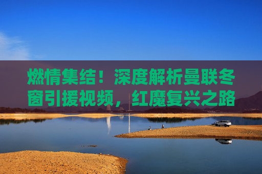 燃情集结!深度解析曼联冬窗引援视频,红魔复兴之路在何方?