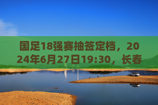 国足18强赛抽签定档,2024年6月27日19:30,长春见证关键一役