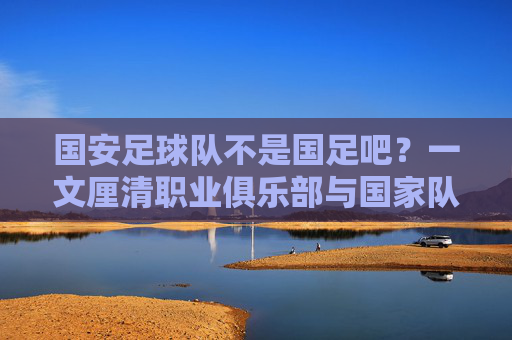 国安足球队不是国足吧?一文厘清职业俱乐部与国家队的区别