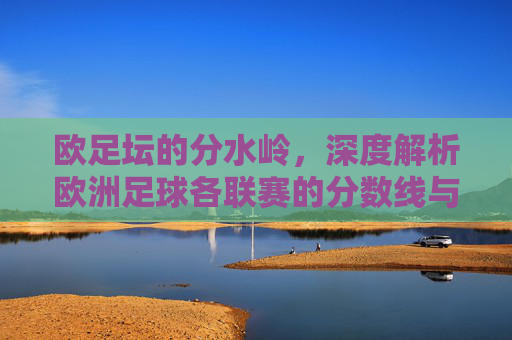 欧足坛的分水岭,深度解析欧洲足球各联赛的分数线与升降级规则