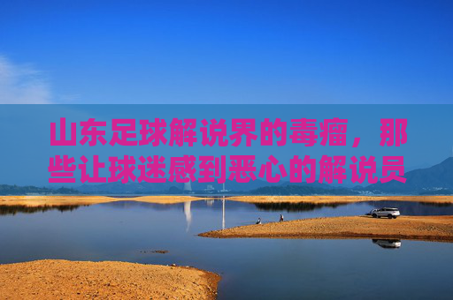 山东足球解说界的毒瘤,那些让球迷感到恶心的解说员