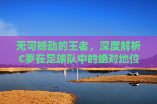 无可撼动的王者,深度解析C罗在足球队中的绝对地位与传奇色彩