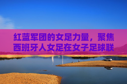 红蓝军团的女足力量，聚焦西班牙人女足在女子足球联赛中的征程