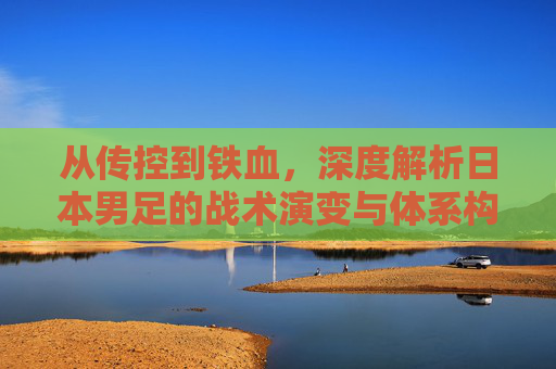 从传控到铁血,深度解析日本男足的战术演变与体系构建