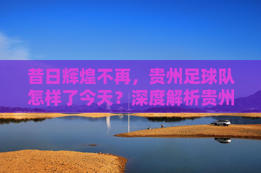 昔日辉煌不再,贵州足球队怎样了今天?深度解析贵州足球的现状与未来